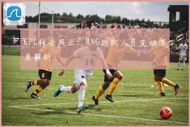 KPL转会风云:RNG战队人员变动深度解析