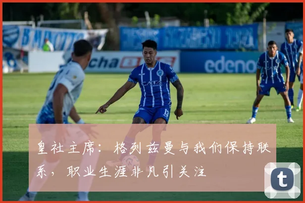 皇社主席：格列兹曼与我们保持联系，职业生涯非凡引关注