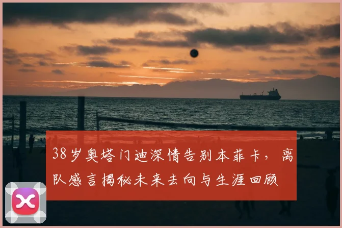 38岁奥塔门迪深情告别本菲卡，离队感言揭秘未来去向与生涯回顾