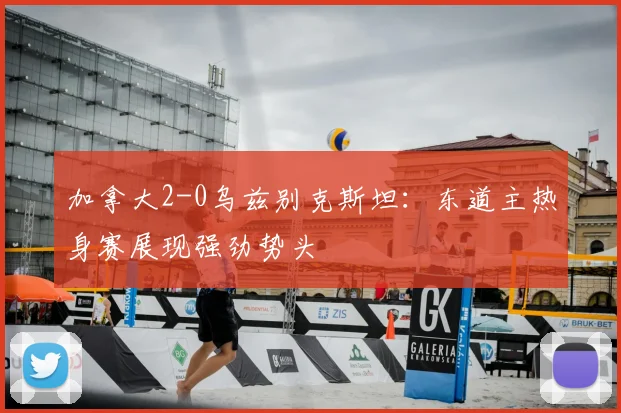 加拿大2-0乌兹别克斯坦:东道主热身赛展现强劲势头