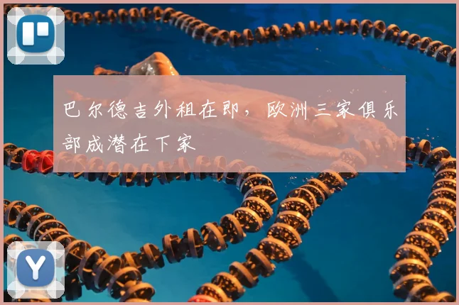 巴尔德吉外租在即，欧洲三家俱乐部成潜在下家