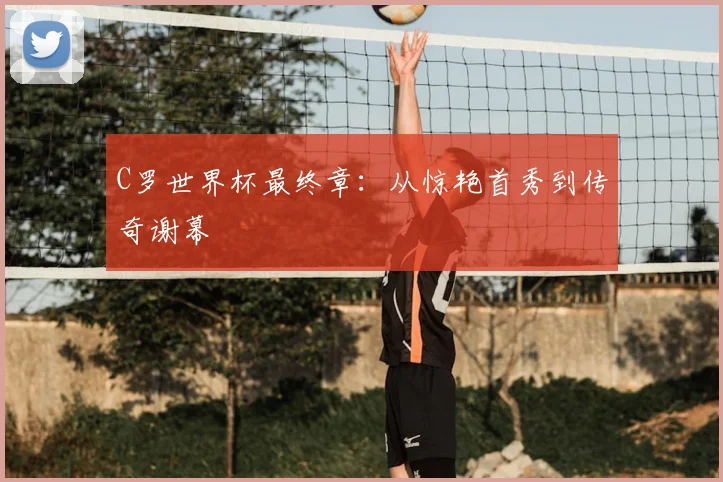 C罗世界杯最终章：从惊艳首秀到传奇谢幕