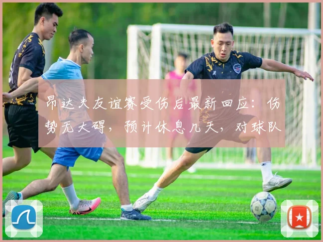 昂达夫友谊赛受伤后最新回应:伤势无大碍,预计休息几天,对球队备战影响几何?