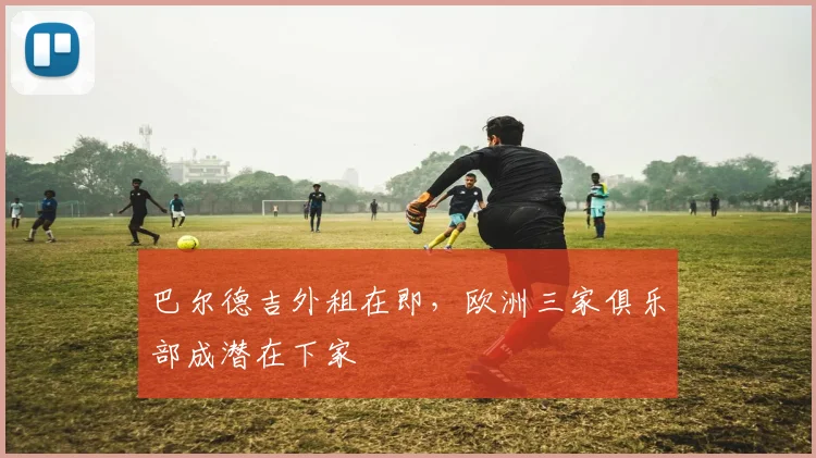 巴尔德吉外租在即，欧洲三家俱乐部成潜在下家