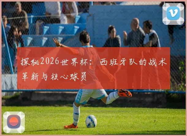探秘2026世界杯:西班牙队的战术革新与核心球员