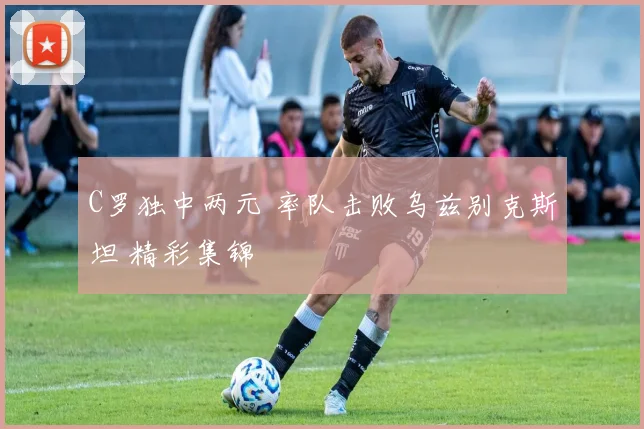 C罗独中两元 率队击败乌兹别克斯坦 精彩集锦